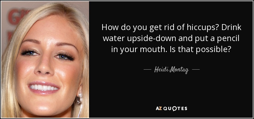 How do you get rid of hiccups? Drink water upside-down and put a pencil in your mouth. Is that possible? - Heidi Montag
