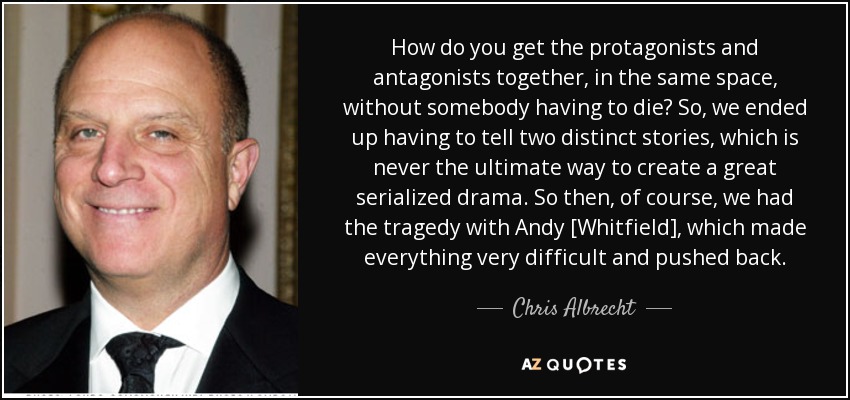 How do you get the protagonists and antagonists together, in the same space, without somebody having to die? So, we ended up having to tell two distinct stories, which is never the ultimate way to create a great serialized drama. So then, of course, we had the tragedy with Andy [Whitfield], which made everything very difficult and pushed back. - Chris Albrecht