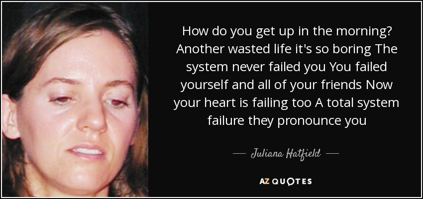 How do you get up in the morning? Another wasted life it's so boring The system never failed you You failed yourself and all of your friends Now your heart is failing too A total system failure they pronounce you - Juliana Hatfield