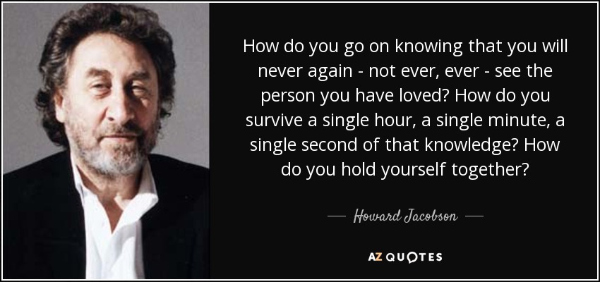 How do you go on knowing that you will never again - not ever, ever - see the person you have loved? How do you survive a single hour, a single minute, a single second of that knowledge? How do you hold yourself together? - Howard Jacobson