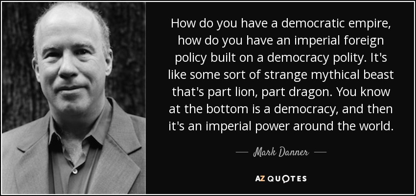 How do you have a democratic empire, how do you have an imperial foreign policy built on a democracy polity. It's like some sort of strange mythical beast that's part lion, part dragon. You know at the bottom is a democracy, and then it's an imperial power around the world. - Mark Danner