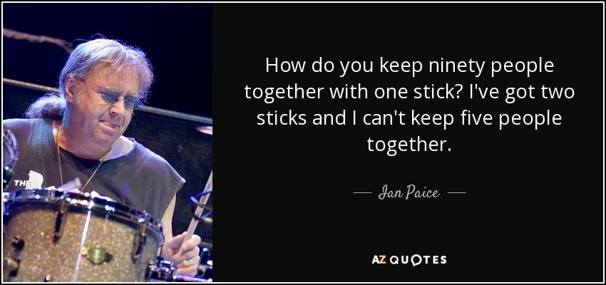 How do you keep ninety people together with one stick? I've got two sticks and I can't keep five people together. - Ian Paice