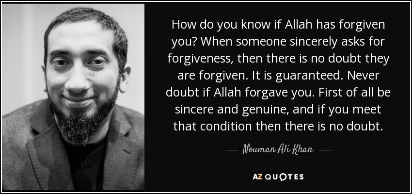How do you know if Allah has forgiven you? When someone sincerely asks for forgiveness, then there is no doubt they are forgiven. It is guaranteed. Never doubt if Allah forgave you. First of all be sincere and genuine, and if you meet that condition then there is no doubt. - Nouman Ali Khan