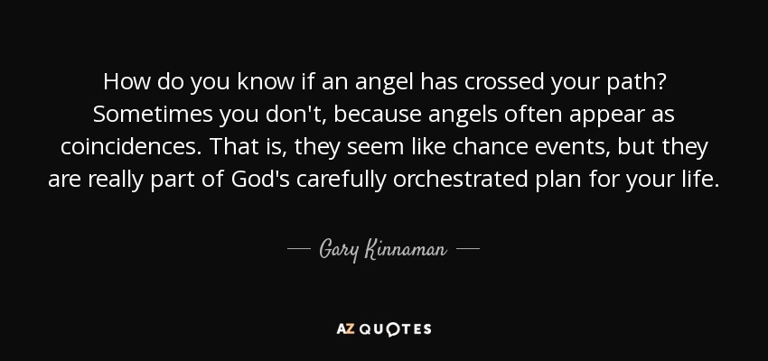How do you know if an angel has crossed your path? Sometimes you don't, because angels often appear as coincidences. That is, they seem like chance events, but they are really part of God's carefully orchestrated plan for your life. - Gary Kinnaman