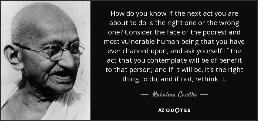 How do you know if the next act you are about to do is the right one or the wrong one? Consider the face of the poorest and most vulnerable human being that you have ever chanced upon, and ask yourself if the act that you contemplate will be of benefit to that person; and if it will be, it's the right thing to do, and if not, rethink it. - Mahatma Gandhi