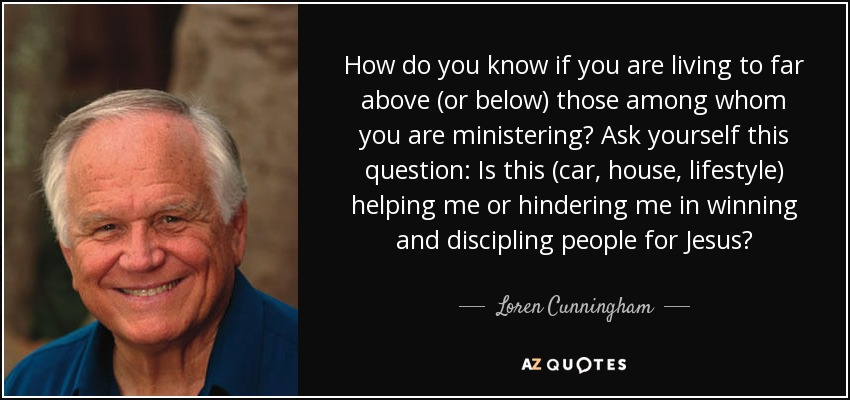 How do you know if you are living to far above (or below) those among whom you are ministering? Ask yourself this question: Is this (car, house, lifestyle) helping me or hindering me in winning and discipling people for Jesus? - Loren Cunningham