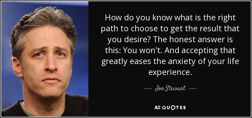 How do you know what is the right path to choose to get the result that you desire? The honest answer is this: You won't. And accepting that greatly eases the anxiety of your life experience. - Jon Stewart
