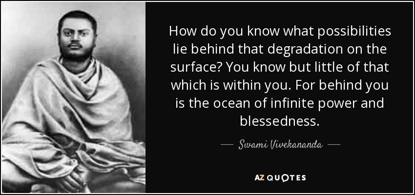 How do you know what possibilities lie behind that degradation on the surface? You know but little of that which is within you. For behind you is the ocean of infinite power and blessedness. - Swami Vivekananda
