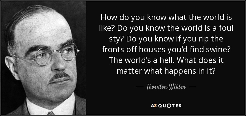 How do you know what the world is like? Do you know the world is a foul sty? Do you know if you rip the fronts off houses you'd find swine? The world's a hell. What does it matter what happens in it? - Thornton Wilder