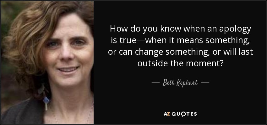 How do you know when an apology is true—when it means something, or can change something, or will last outside the moment? - Beth Kephart
