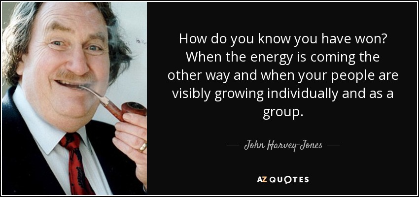 How do you know you have won? When the energy is coming the other way and when your people are visibly growing individually and as a group. - John Harvey-Jones