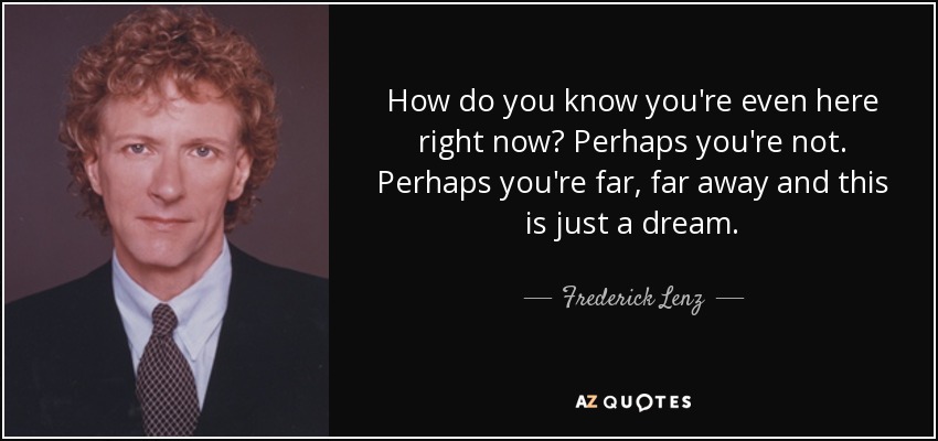 How do you know you're even here right now? Perhaps you're not. Perhaps you're far, far away and this is just a dream. - Frederick Lenz