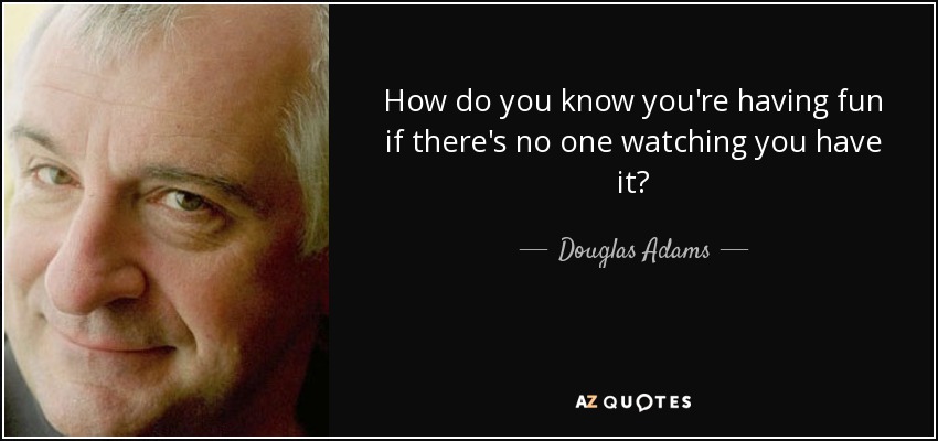 How do you know you're having fun if there's no one watching you have it? - Douglas Adams
