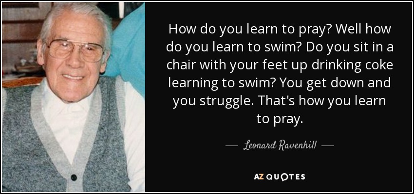 How do you learn to pray? Well how do you learn to swim? Do you sit in a chair with your feet up drinking coke learning to swim? You get down and you struggle. That's how you learn to pray. - Leonard Ravenhill