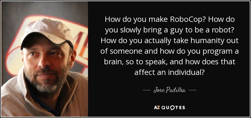How do you make RoboCop? How do you slowly bring a guy to be a robot? How do you actually take humanity out of someone and how do you program a brain, so to speak, and how does that affect an individual? - Jose Padilha