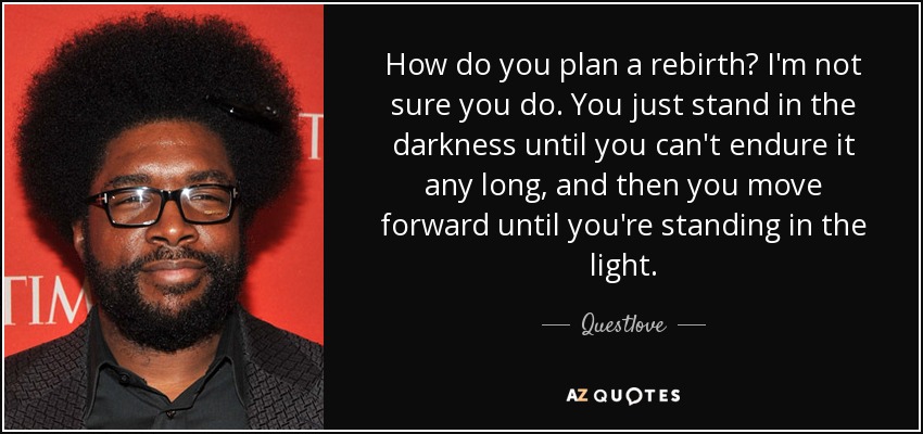 How do you plan a rebirth? I'm not sure you do. You just stand in the darkness until you can't endure it any long, and then you move forward until you're standing in the light. - Questlove