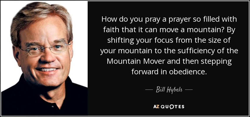 How do you pray a prayer so filled with faith that it can move a mountain? By shifting your focus from the size of your mountain to the sufficiency of the Mountain Mover and then stepping forward in obedience. - Bill Hybels