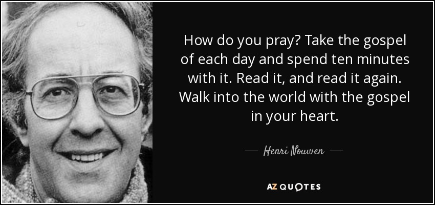 How do you pray? Take the gospel of each day and spend ten minutes with it. Read it, and read it again. Walk into the world with the gospel in your heart. - Henri Nouwen