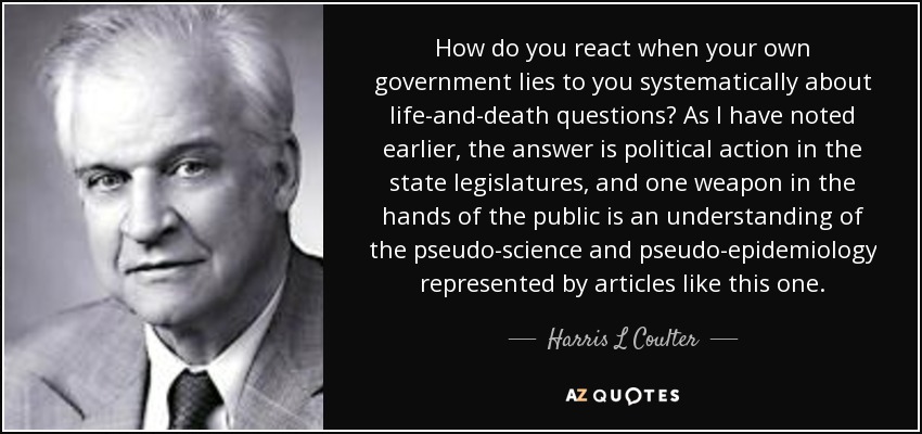 How do you react when your own government lies to you systematically about life-and-death questions? As I have noted earlier, the answer is political action in the state legislatures, and one weapon in the hands of the public is an understanding of the pseudo-science and pseudo-epidemiology represented by articles like this one. - Harris L Coulter