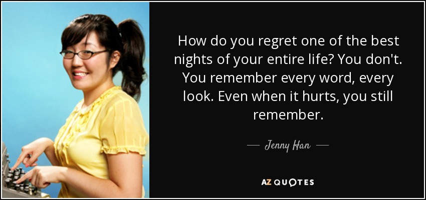 How do you regret one of the best nights of your entire life? You don't. You remember every word, every look. Even when it hurts, you still remember. - Jenny Han
