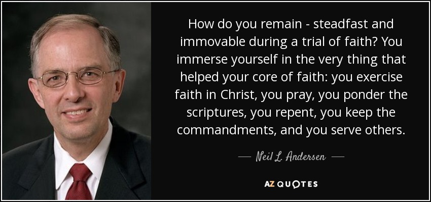 How do you remain - steadfast and immovable during a trial of faith? You immerse yourself in the very thing that helped your core of faith: you exercise faith in Christ, you pray, you ponder the scriptures, you repent, you keep the commandments, and you serve others. - Neil L. Andersen