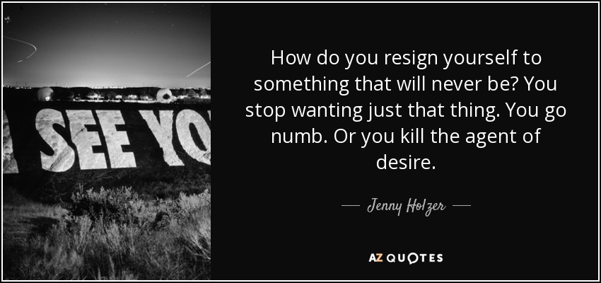 How do you resign yourself to something that will never be? You stop wanting just that thing. You go numb. Or you kill the agent of desire. - Jenny Holzer