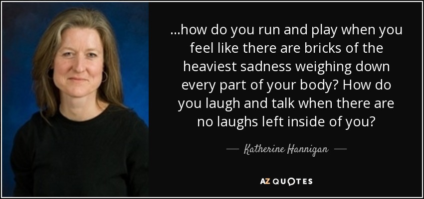 ...how do you run and play when you feel like there are bricks of the heaviest sadness weighing down every part of your body? How do you laugh and talk when there are no laughs left inside of you? - Katherine Hannigan