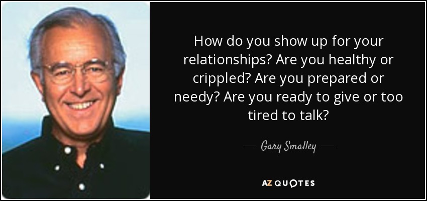 How do you show up for your relationships? Are you healthy or crippled? Are you prepared or needy? Are you ready to give or too tired to talk? - Gary Smalley