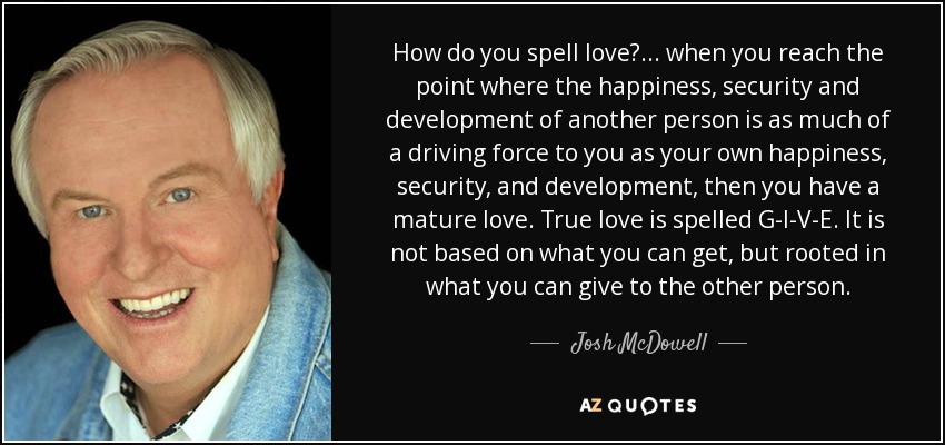 How do you spell love?... when you reach the point where the happiness, security and development of another person is as much of a driving force to you as your own happiness, security, and development, then you have a mature love. True love is spelled G-I-V-E. It is not based on what you can get, but rooted in what you can give to the other person. - Josh McDowell