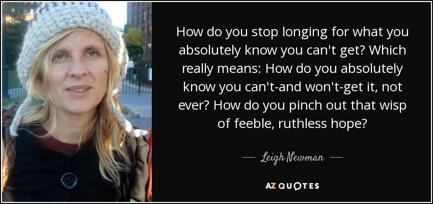 How do you stop longing for what you absolutely know you can't get? Which really means: How do you absolutely know you can't-and won't-get it, not ever? How do you pinch out that wisp of feeble, ruthless hope? - Leigh Newman