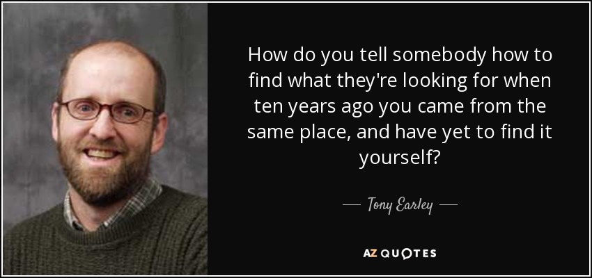How do you tell somebody how to find what they're looking for when ten years ago you came from the same place, and have yet to find it yourself? - Tony Earley