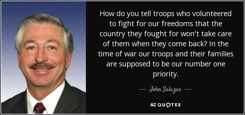 How do you tell troops who volunteered to fight for our freedoms that the country they fought for won't take care of them when they come back? In the time of war our troops and their families are supposed to be our number one priority. - John Salazar