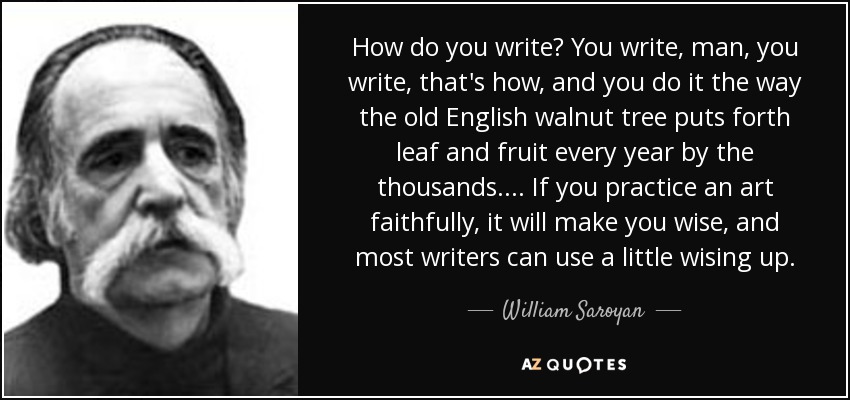 How do you write? You write, man, you write, that's how, and you do it the way the old English walnut tree puts forth leaf and fruit every year by the thousands. . . . If you practice an art faithfully, it will make you wise, and most writers can use a little wising up. - William Saroyan
