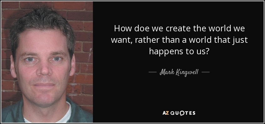 How doe we create the world we want, rather than a world that just happens to us? - Mark Kingwell
