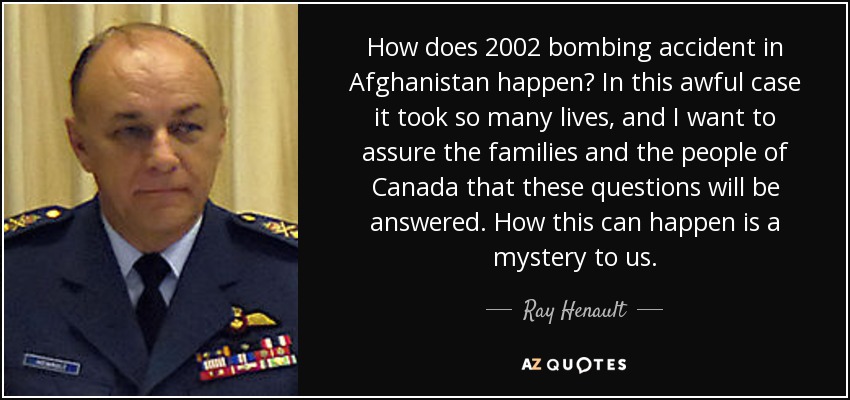 How does 2002 bombing accident in Afghanistan happen? In this awful case it took so many lives, and I want to assure the families and the people of Canada that these questions will be answered. How this can happen is a mystery to us. - Ray Henault