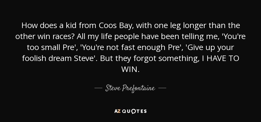 How does a kid from Coos Bay, with one leg longer than the other win races? All my life people have been telling me, 'You're too small Pre', 'You're not fast enough Pre', 'Give up your foolish dream Steve'. But they forgot something, I HAVE TO WIN. - Steve Prefontaine