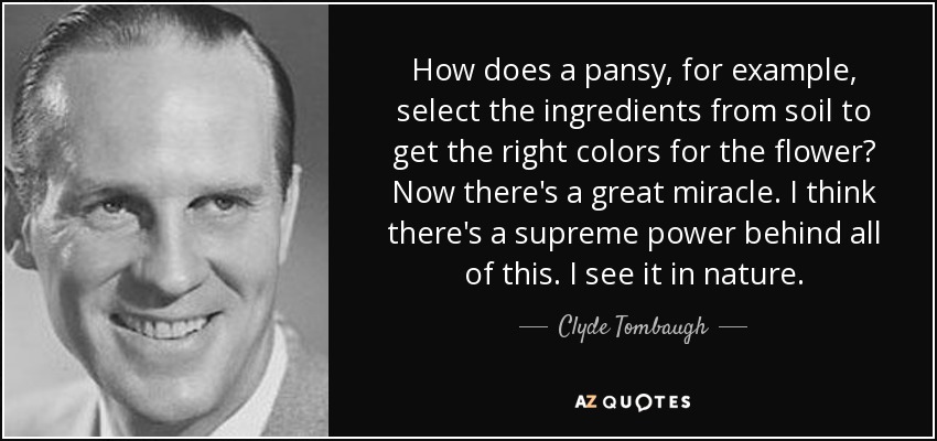 How does a pansy, for example, select the ingredients from soil to get the right colors for the flower? Now there's a great miracle. I think there's a supreme power behind all of this. I see it in nature. - Clyde Tombaugh