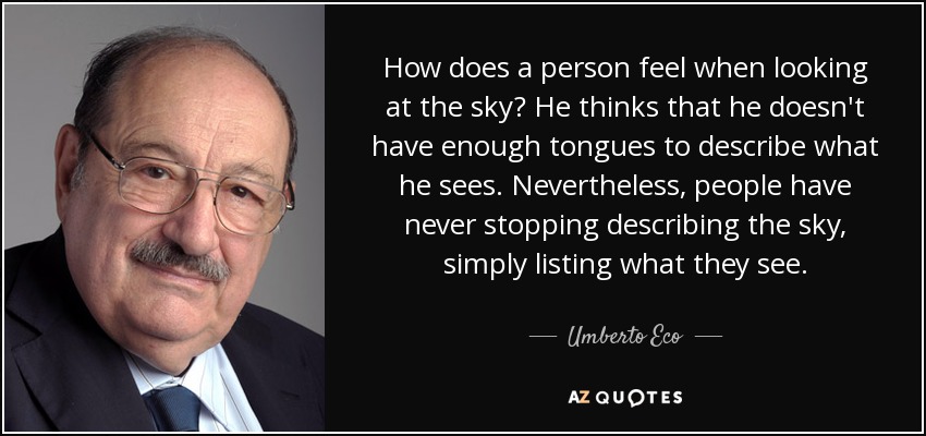 How does a person feel when looking at the sky? He thinks that he doesn't have enough tongues to describe what he sees. Nevertheless, people have never stopping describing the sky, simply listing what they see. - Umberto Eco