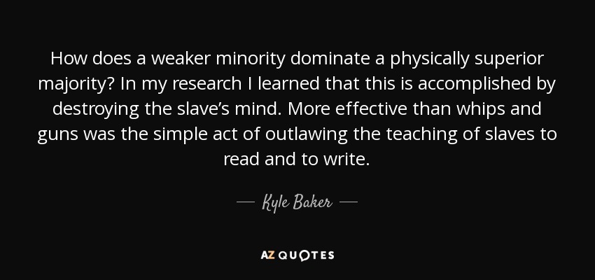 How does a weaker minority dominate a physically superior majority? In my research I learned that this is accomplished by destroying the slave’s mind. More effective than whips and guns was the simple act of outlawing the teaching of slaves to read and to write. - Kyle Baker