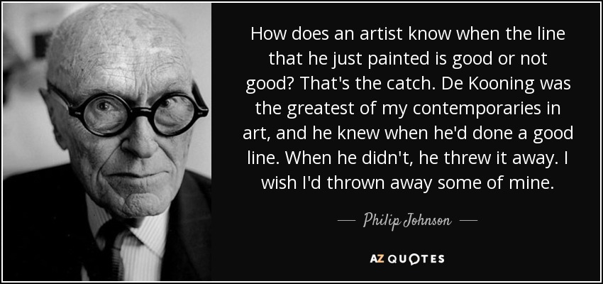 How does an artist know when the line that he just painted is good or not good? That's the catch. De Kooning was the greatest of my contemporaries in art, and he knew when he'd done a good line. When he didn't, he threw it away. I wish I'd thrown away some of mine. - Philip Johnson