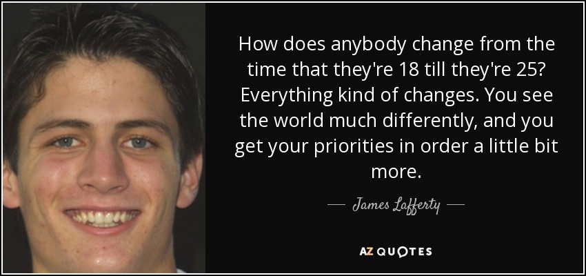 How does anybody change from the time that they're 18 till they're 25? Everything kind of changes. You see the world much differently, and you get your priorities in order a little bit more. - James Lafferty