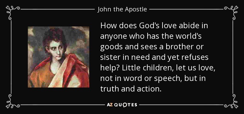 How does God's love abide in anyone who has the world's goods and sees a brother or sister in need and yet refuses help? Little children, let us love, not in word or speech, but in truth and action. - John the Apostle
