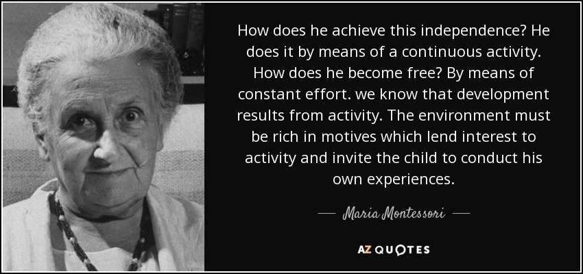 How does he achieve this independence? He does it by means of a continuous activity. How does he become free? By means of constant effort. we know that development results from activity. The environment must be rich in motives which lend interest to activity and invite the child to conduct his own experiences. - Maria Montessori