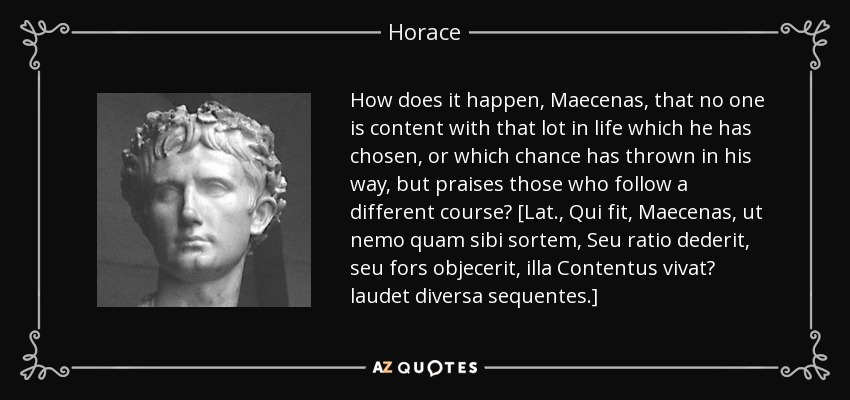 How does it happen, Maecenas, that no one is content with that lot in life which he has chosen, or which chance has thrown in his way, but praises those who follow a different course? [Lat., Qui fit, Maecenas, ut nemo quam sibi sortem, Seu ratio dederit, seu fors objecerit, illa Contentus vivat? laudet diversa sequentes.] - Horace