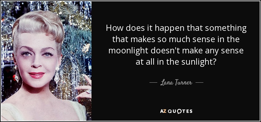 How does it happen that something that makes so much sense in the moonlight doesn't make any sense at all in the sunlight? - Lana Turner
