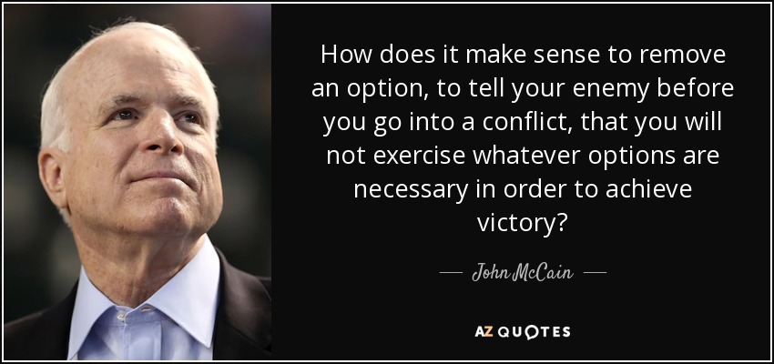 How does it make sense to remove an option, to tell your enemy before you go into a conflict, that you will not exercise whatever options are necessary in order to achieve victory? - John McCain