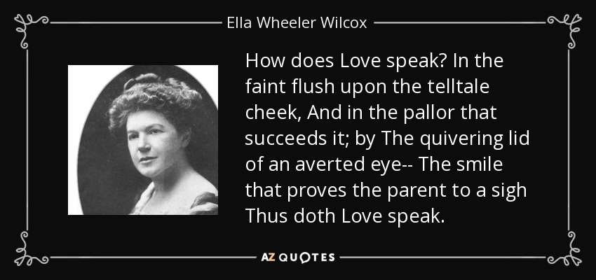 How does Love speak? In the faint flush upon the telltale cheek, And in the pallor that succeeds it; by The quivering lid of an averted eye-- The smile that proves the parent to a sigh Thus doth Love speak. - Ella Wheeler Wilcox