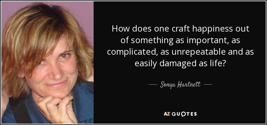How does one craft happiness out of something as important, as complicated, as unrepeatable and as easily damaged as life? - Sonya Hartnett