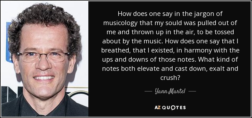 How does one say in the jargon of musicology that my sould was pulled out of me and thrown up in the air, to be tossed about by the music. How does one say that I breathed, that I existed, in harmony with the ups and downs of those notes. What kind of notes both elevate and cast down, exalt and crush? - Yann Martel