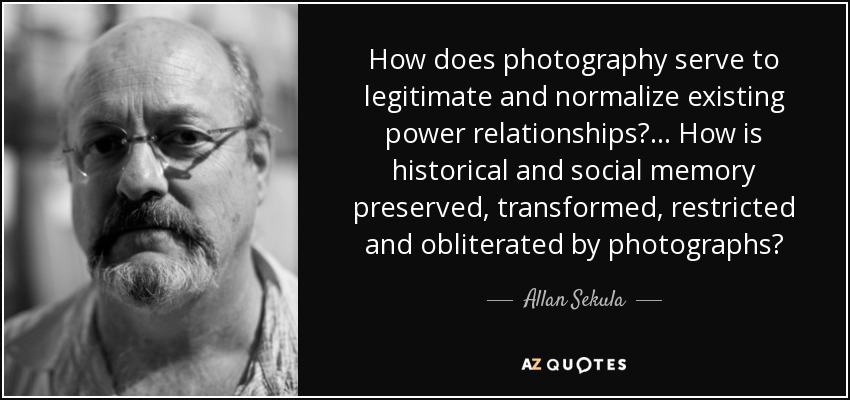 How does photography serve to legitimate and normalize existing power relationships? ... How is historical and social memory preserved, transformed, restricted and obliterated by photographs? - Allan Sekula